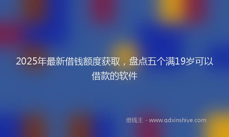 2025年最新借钱额度获取，盘点五个满19岁可以借款的软件