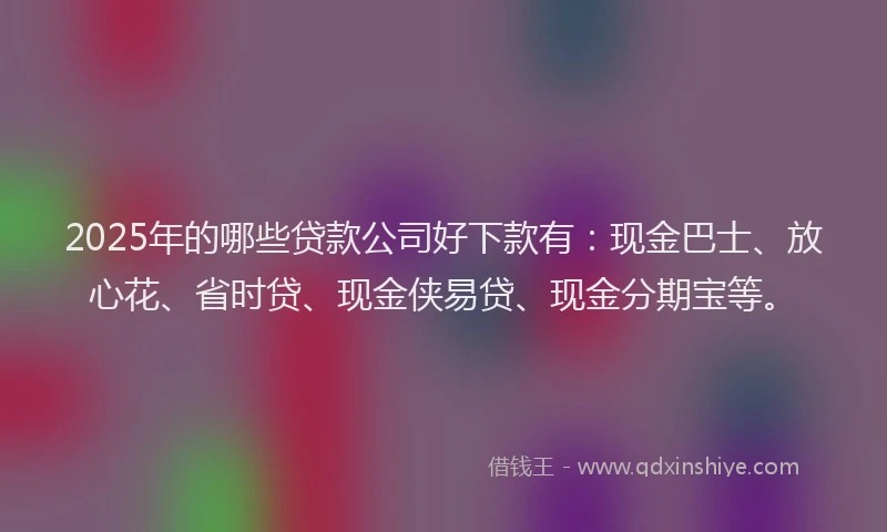 2025年的哪些贷款公司好下款有：现金巴士、放心花、省时贷、现金侠易贷、现金分期宝等。