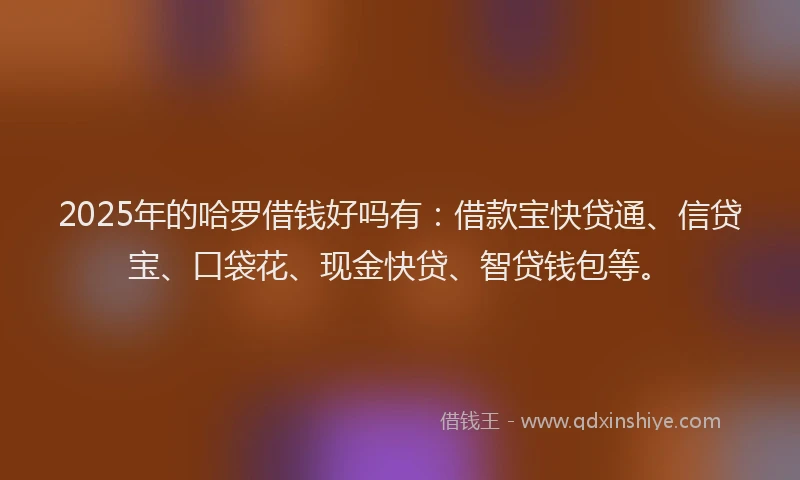 2025年的哈罗借钱好吗有：借款宝快贷通、信贷宝、口袋花、现金快贷、智贷钱包等。