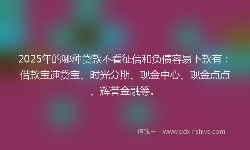 2025年的哪种贷款不看征信和负债容易下款有：借款宝速贷宝、时光分期、现金中心、现金点点、辉誉金融等。
