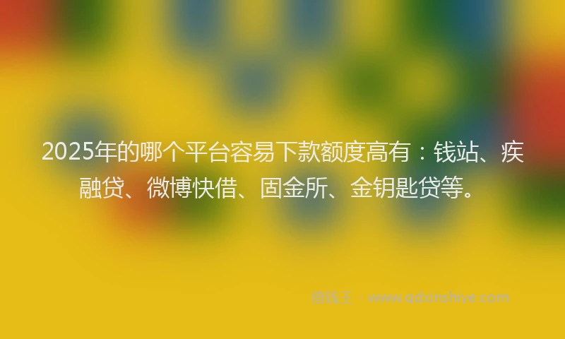 2025年的哪个平台容易下款额度高有：钱站、疾融贷、微博快借、固金所、金钥匙贷等。