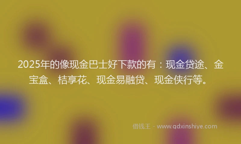 2025年的像现金巴士好下款的有：现金贷途、金宝盒、桔享花、现金易融贷、现金侠行等。