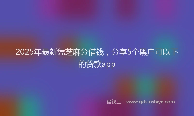 2025年最新凭芝麻分借钱，分享5个黑户可以下的贷款app