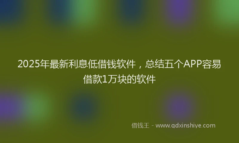 2025年最新利息低借钱软件，总结五个APP容易借款1万块的软件