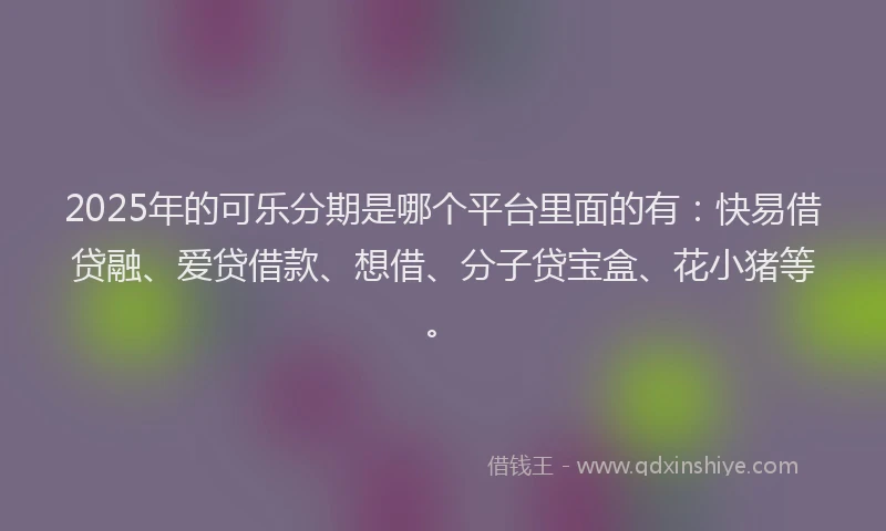 2025年的可乐分期是哪个平台里面的有：快易借贷融、爱贷借款、想借、分子贷宝盒、花小猪等。