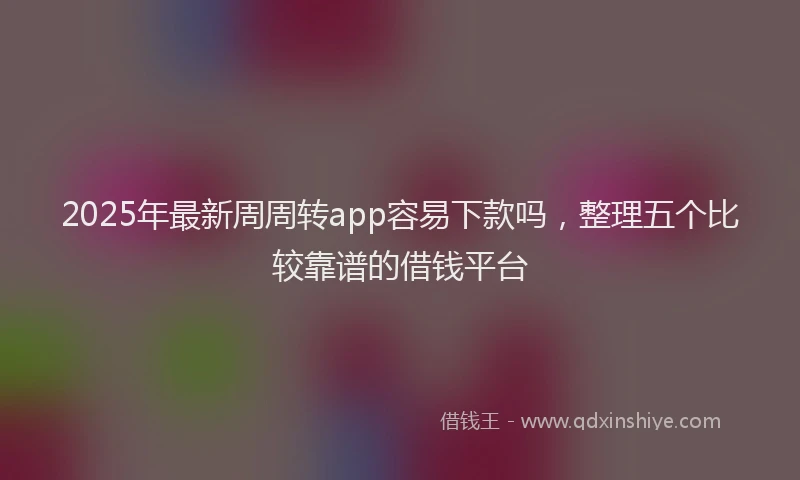 2025年最新周周转app容易下款吗，整理五个比较靠谱的借钱平台