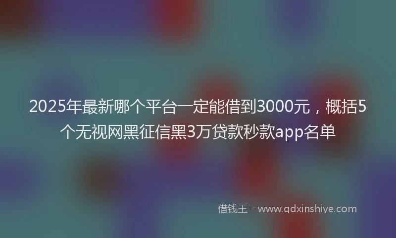 2025年最新哪个平台一定能借到3000元，概括5个无视网黑征信黑3万贷款秒款app名单