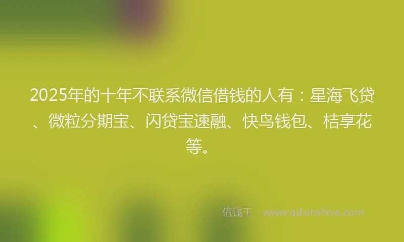 2025年的十年不联系微信借钱的人有：星海飞贷、微粒分期宝、闪贷宝速融、快鸟钱包、桔享花等。