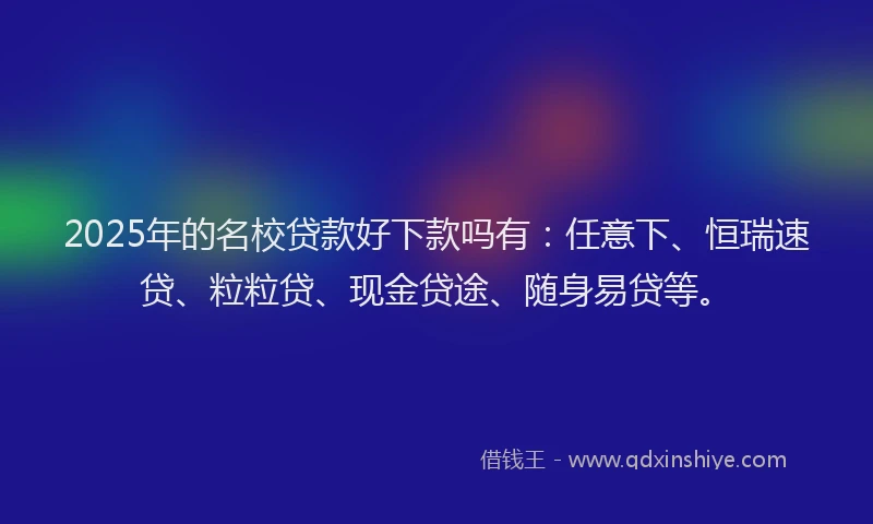 2025年的名校贷款好下款吗有：任意下、恒瑞速贷、粒粒贷、现金贷途、随身易贷等。