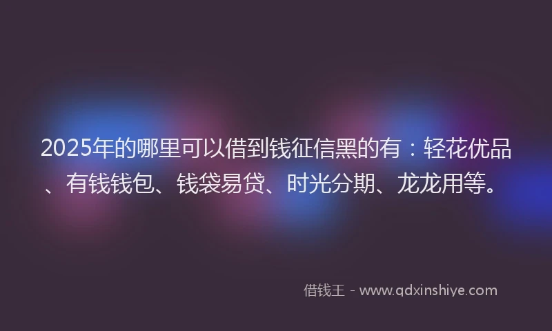 2025年的哪里可以借到钱征信黑的有：轻花优品、有钱钱包、钱袋易贷、时光分期、龙龙用等。