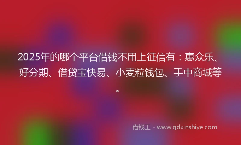2025年的哪个平台借钱不用上征信有：惠众乐、好分期、借贷宝快易、小麦粒钱包、手中商城等。