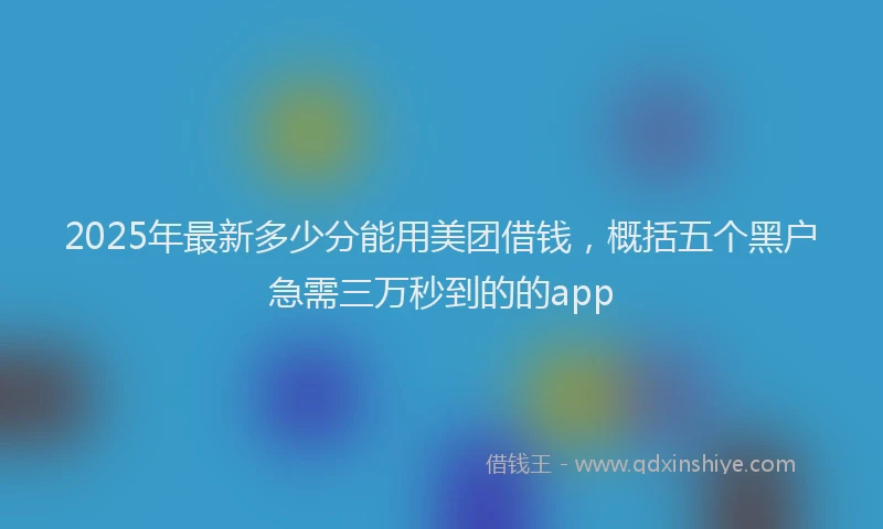 2025年最新多少分能用美团借钱，概括五个黑户急需三万秒到的的app