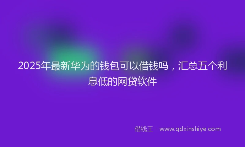 2025年最新华为的钱包可以借钱吗，汇总五个利息低的网贷软件