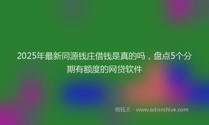 2025年最新同源钱庄借钱是真的吗，盘点5个分期有额度的网贷软件