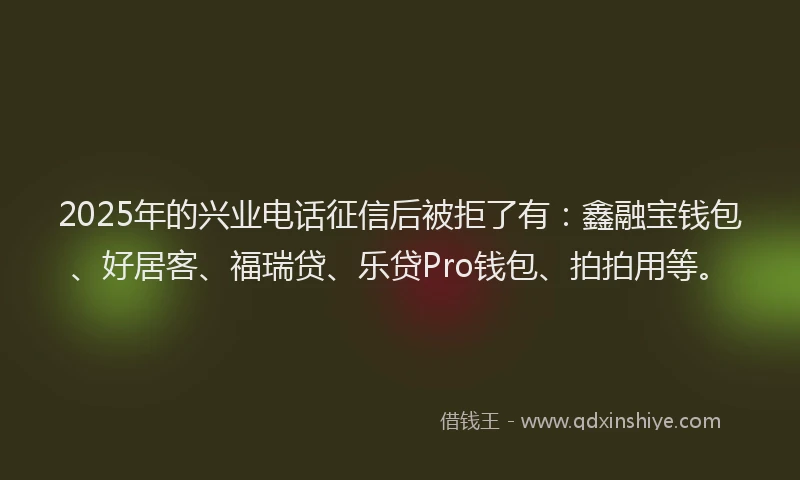2025年的兴业电话征信后被拒了有：鑫融宝钱包、好居客、福瑞贷、乐贷Pro钱包、拍拍用等。