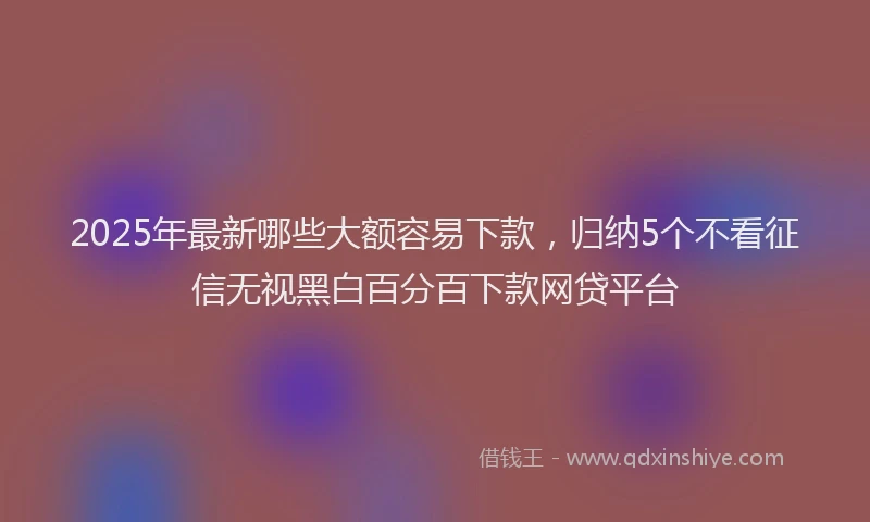 2025年最新哪些大额容易下款，归纳5个不看征信无视黑白百分百下款网贷平台