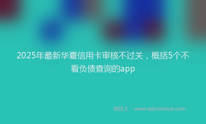 2025年最新华夏信用卡审核不过关，概括5个不看负债查询的app