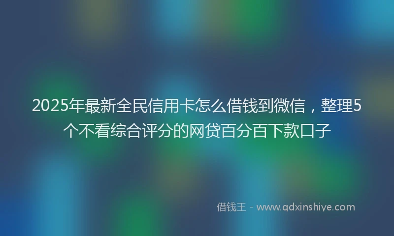 2025年最新全民信用卡怎么借钱到微信，整理5个不看综合评分的网贷百分百下款口子