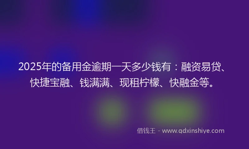 2025年的备用金逾期一天多少钱有：融资易贷、快捷宝融、钱满满、现租柠檬、快融金等。