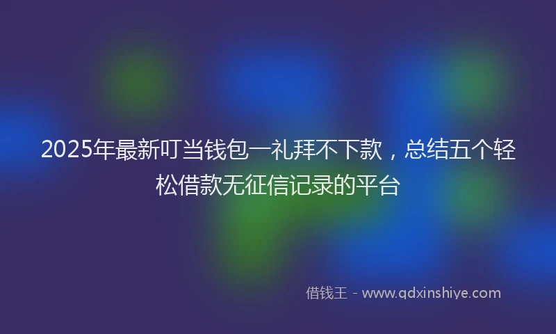 2025年最新叮当钱包一礼拜不下款，总结五个轻松借款无征信记录的平台