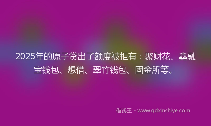 2025年的原子贷出了额度被拒有：聚财花、鑫融宝钱包、想借、翠竹钱包、固金所等。