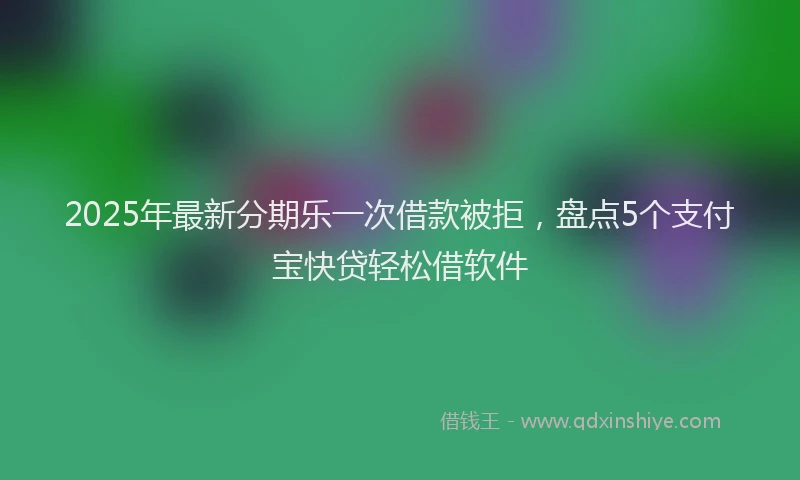 2025年最新分期乐一次借款被拒，盘点5个支付宝快贷轻松借软件