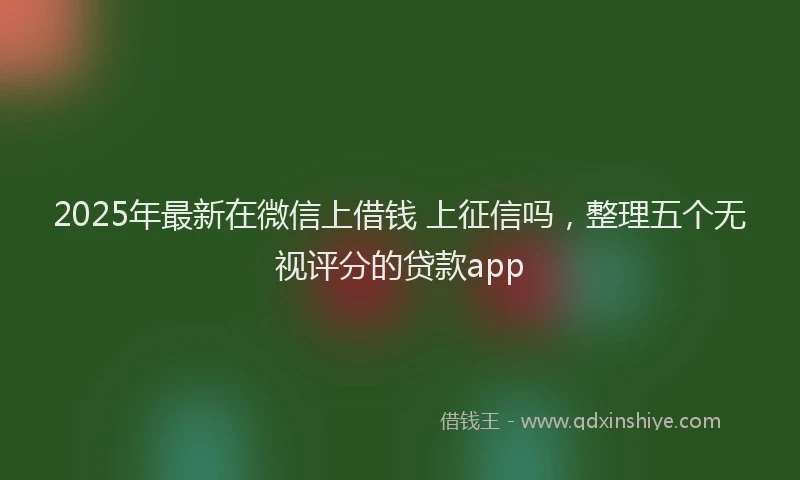 2025年最新在微信上借钱 上征信吗，整理五个无视评分的贷款app