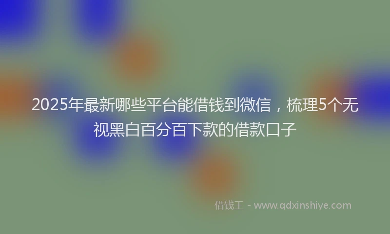 2025年最新哪些平台能借钱到微信，梳理5个无视黑白百分百下款的借款口子