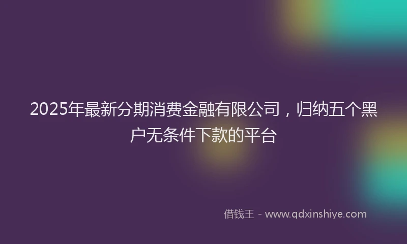 2025年最新分期消费金融有限公司，归纳五个黑户无条件下款的平台