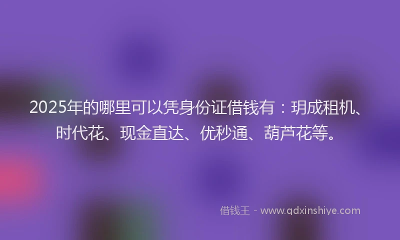 2025年的哪里可以凭身份证借钱有：玥成租机、时代花、现金直达、优秒通、葫芦花等。