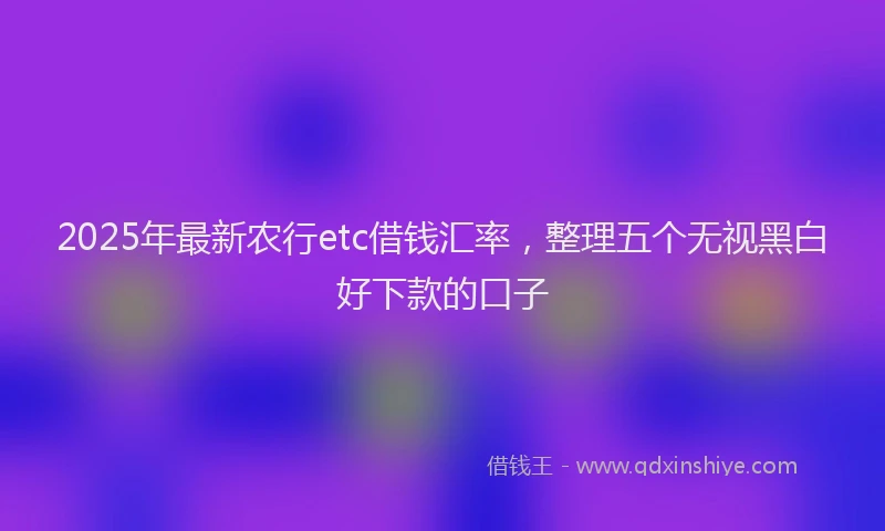 2025年最新农行etc借钱汇率，整理五个无视黑白好下款的口子