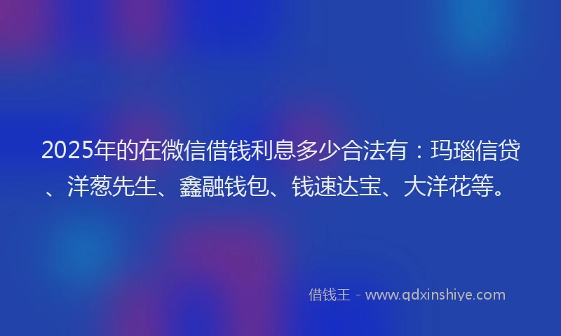 2025年的在微信借钱利息多少合法有：玛瑙信贷、洋葱先生、鑫融钱包、钱速达宝、大洋花等。