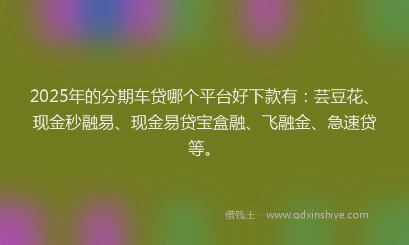2025年的分期车贷哪个平台好下款有：芸豆花、现金秒融易、现金易贷宝盒融、飞融金、急速贷等。