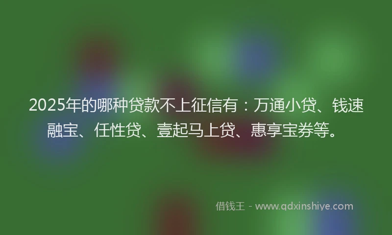 2025年的哪种贷款不上征信有：万通小贷、钱速融宝、任性贷、壹起马上贷、惠享宝券等。
