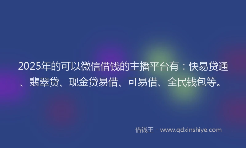 2025年的可以微信借钱的主播平台有：快易贷通、翡翠贷、现金贷易借、可易借、全民钱包等。