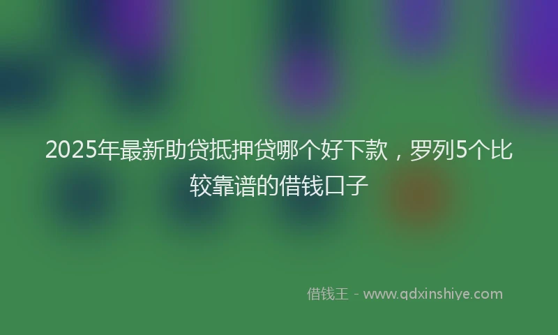 2025年最新助贷抵押贷哪个好下款，罗列5个比较靠谱的借钱口子