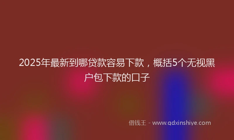 2025年最新到哪贷款容易下款，概括5个无视黑户包下款的口子