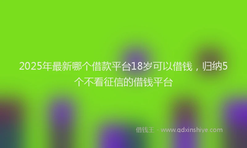 2025年最新哪个借款平台18岁可以借钱，归纳5个不看征信的借钱平台