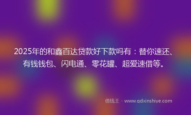 2025年的和鑫百达贷款好下款吗有：替你速还、有钱钱包、闪电通、零花罐、超爱速借等。