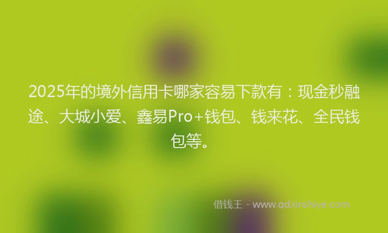 2025年的境外信用卡哪家容易下款有：现金秒融途、大城小爱、鑫易Pro+钱包、钱来花、全民钱包等。