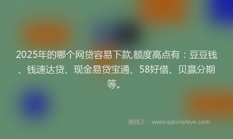 2025年的哪个网贷容易下款,额度高点有：豆豆钱、钱速达贷、现金易贷宝通、58好借、贝赢分期等。