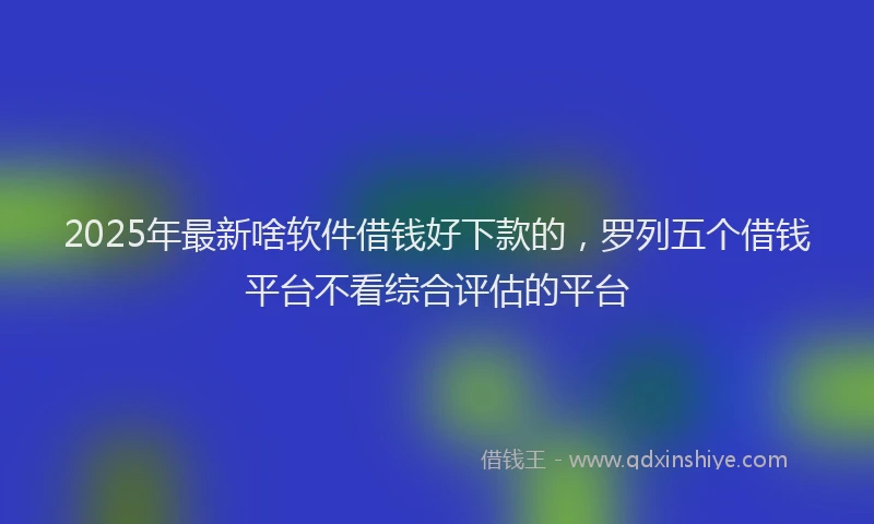 2025年最新啥软件借钱好下款的，罗列五个借钱平台不看综合评估的平台