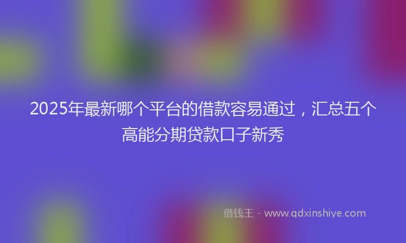 2025年最新哪个平台的借款容易通过，汇总五个高能分期贷款口子新秀
