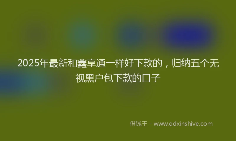 2025年最新和鑫享通一样好下款的，归纳五个无视黑户包下款的口子