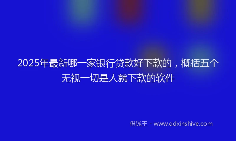 2025年最新哪一家银行贷款好下款的，概括五个无视一切是人就下款的软件
