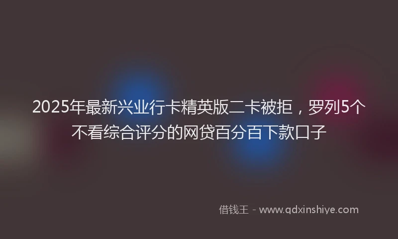 2025年最新兴业行卡精英版二卡被拒，罗列5个不看综合评分的网贷百分百下款口子