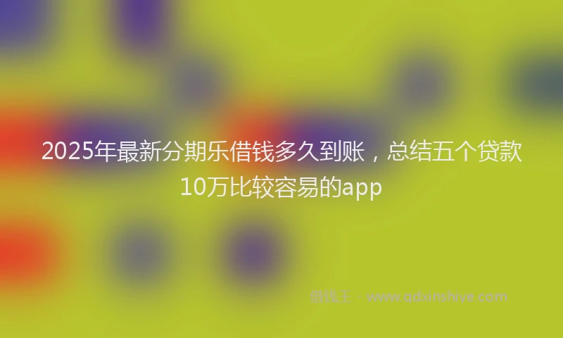 2025年最新分期乐借钱多久到账，总结五个贷款10万比较容易的app
