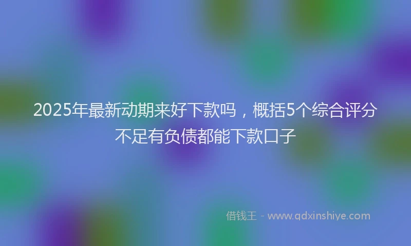 2025年最新动期来好下款吗，概括5个综合评分不足有负债都能下款口子