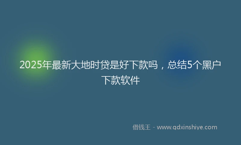 2025年最新大地时贷是好下款吗，总结5个黑户下款软件