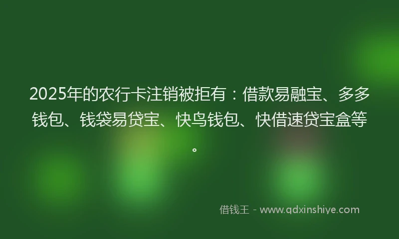 2025年的农行卡注销被拒有：借款易融宝、多多钱包、钱袋易贷宝、快鸟钱包、快借速贷宝盒等。